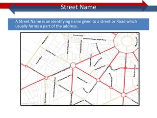 Street Name
A Street Name is an identifying name given to a street or Road which
usually forms a part of the address.
 