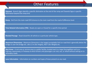 Other Features
Signpost - Branch Signs identify a specific distination at the end of the ramp and Towards Signs is specific
destination beyond the ramp end.


Ramp - Exit from the main road OR Entrance to the main road from the road of difference level.



Time Related Information (TRI) - Roads are open or Closed for a specific time period.



Blocked Passage - Road closed for all vehicle or a particular vehicle type.


Maximum Dimensions - Maximum Dimension is the largest acceptable limit on road that is generally below the
bridge or over the bridge etc. Like 2.5 m (for Height), 450 T (for Weight) etc.

Rest Areas - A rest area or service area is a public facility, located next to a large thoroughfare such as a
highway, expressway, or freeway at which drivers and passengers can rest, eat, or refuel without exiting on to
secondary roads.


Lane Information - Information on numbers and types of lanes present on any road.
 