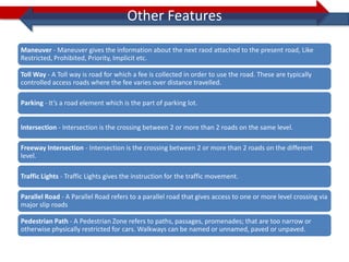 Other Features

Maneuver - Maneuver gives the information about the next raod attached to the present road, Like
Restricted, Prohibited, Priority, Implicit etc.

Toll Way - A Toll way is road for which a fee is collected in order to use the road. These are typically
controlled access roads where the fee varies over distance travelled.

Parking - It’s a road element which is the part of parking lot.


Intersection - Intersection is the crossing between 2 or more than 2 roads on the same level.

Freeway Intersection - Intersection is the crossing between 2 or more than 2 roads on the different
level.

Traffic Lights - Traffic Lights gives the instruction for the traffic movement.

Parallel Road - A Parallel Road refers to a parallel road that gives access to one or more level crossing via
major slip roads

Pedestrian Path - A Pedestrian Zone refers to paths, passages, promenades; that are too narrow or
otherwise physically restricted for cars. Walkways can be named or unnamed, paved or unpaved.
 