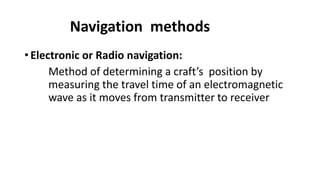 Navigation methods
• Electronic or Radio navigation:
Method of determining a craft’s position by
measuring the travel time of an electromagnetic
wave as it moves from transmitter to receiver
 