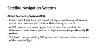 Satellite Navigation Systems
Global Positioning System (GPS):
• Consists of 24 satellites that broadcast signals containing information
about their positions and the time that each signal is sent.
• A GPS receiver processes signals from at least four satellites to
determine the receiver’s position to high accuracy (approximately 10
metres)
• The basic concept used by GPS system and receiver is the consistency
of the speed of light.
 