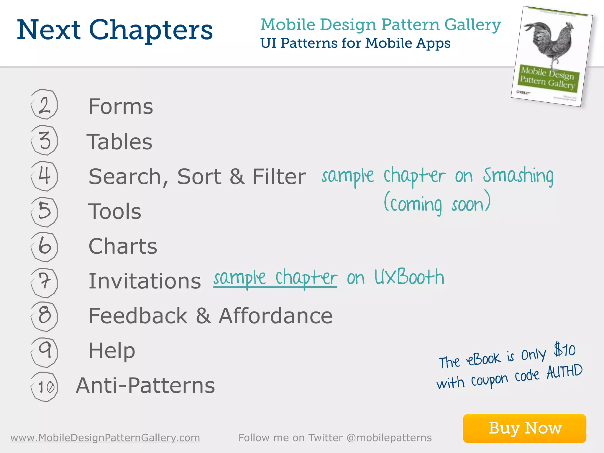 Next Chapters                           Mobile Design Pattern Gallery
                                         UI Patterns for Mobile Apps



     2       Forms
     3       Tables
     4       Search, Sort & Filter sample chapter on Smashing
     5       Tools                                              (coming soon)

     6       Charts
     7       Invitations sample chapter on UXBooth
     8       Feedback & Affordance
                                                                                                   0
     9       Help                                                           The eBoo  k is Only $1
                                                                                                 THD
                                                                            with cou pon code AU
     10    Anti-Patterns

www.MobileDesignPatternGallery.com   Follow me on Twitter @mobilepatterns
                                                                                    Buy Now
 