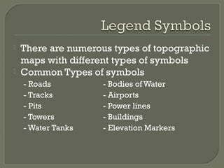  There are numerous types of topographic
maps with different types of symbols
 Common Types of symbols
- Roads - Bodies of Water
- Tracks - Airports
- Pits - Power lines
- Towers - Buildings
- Water Tanks - Elevation Markers
 