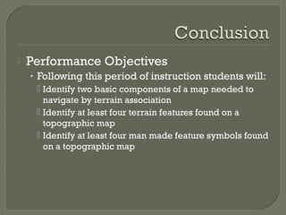  Performance Objectives
• Following this period of instruction students will:
 Identify two basic components of a map needed to
navigate by terrain association
 Identify at least four terrain features found on a
topographic map
 Identify at least four man made feature symbols found
on a topographic map
 