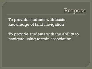  To provide students with basic
knowledge of land navigation
 To provide students with the ability to
navigate using terrain association
 