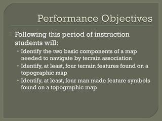  Following this period of instruction
students will:
• Identify the two basic components of a map
needed to navigate by terrain association
• Identify, at least, four terrain features found on a
topographic map
• Identify, at least, four man made feature symbols
found on a topographic map
 