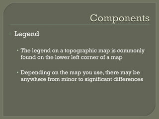  Legend
• The legend on a topographic map is commonly
found on the lower left corner of a map
• Depending on the map you use, there may be
anywhere from minor to significant differences
 