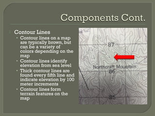 Contour Lines
• Contour lines on a map
are typically brown, but
can be a variety of
colors depending on the
map
• Contour lines identify
elevation from sea level
• Thick contour lines are
found every fifth line and
indicate elevation by 100
meter increments
• Contour lines form
terrain features on the
map
 