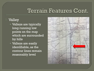  Valley
• Valleys are typically
long running low
points on the map
which are surrounded
by hills
• Valleys are easily
identifiable, as the
contour lines remain
reasonably level
 