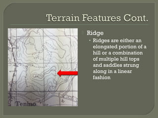  Ridge
• Ridges are either an
elongated portion of a
hill or a combination
of multiple hill tops
and saddles strung
along in a linear
fashion
 