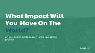 What Impact Will
You Have On The
World?
An exercise and introduction to the Navigation
process
EMPLLC 2019
 