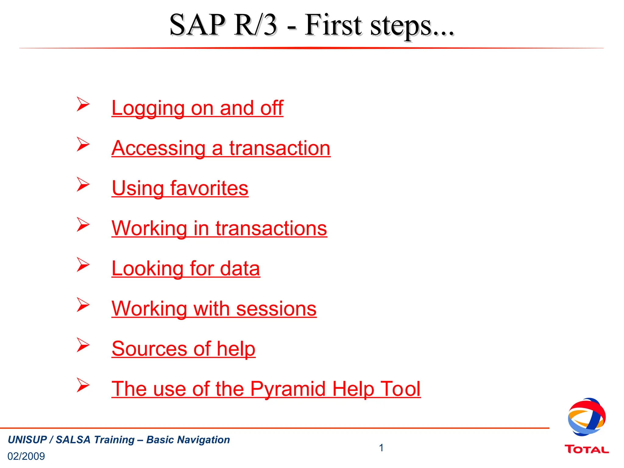 1
UNISUP / SALSA Training – Basic Navigation
02/2009
SAP R/3 - First steps...
SAP R/3 - First steps...
 Logging on and off
 Accessing a transaction
 Using favorites
 Working in transactions
 Looking for data
 Working with sessions
 Sources of help
 The use of the Pyramid Help Tool
 