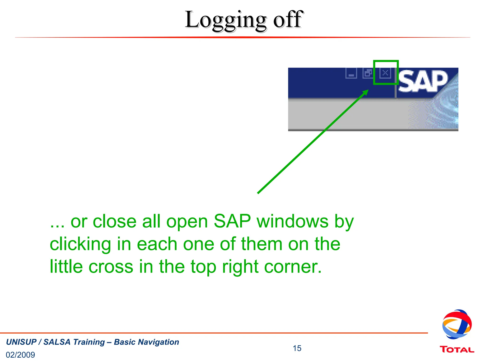 02/2009
15
UNISUP / SALSA Training – Basic Navigation
... or close all open SAP windows by
clicking in each one of them on the
little cross in the top right corner.
Logging off
Logging off
 