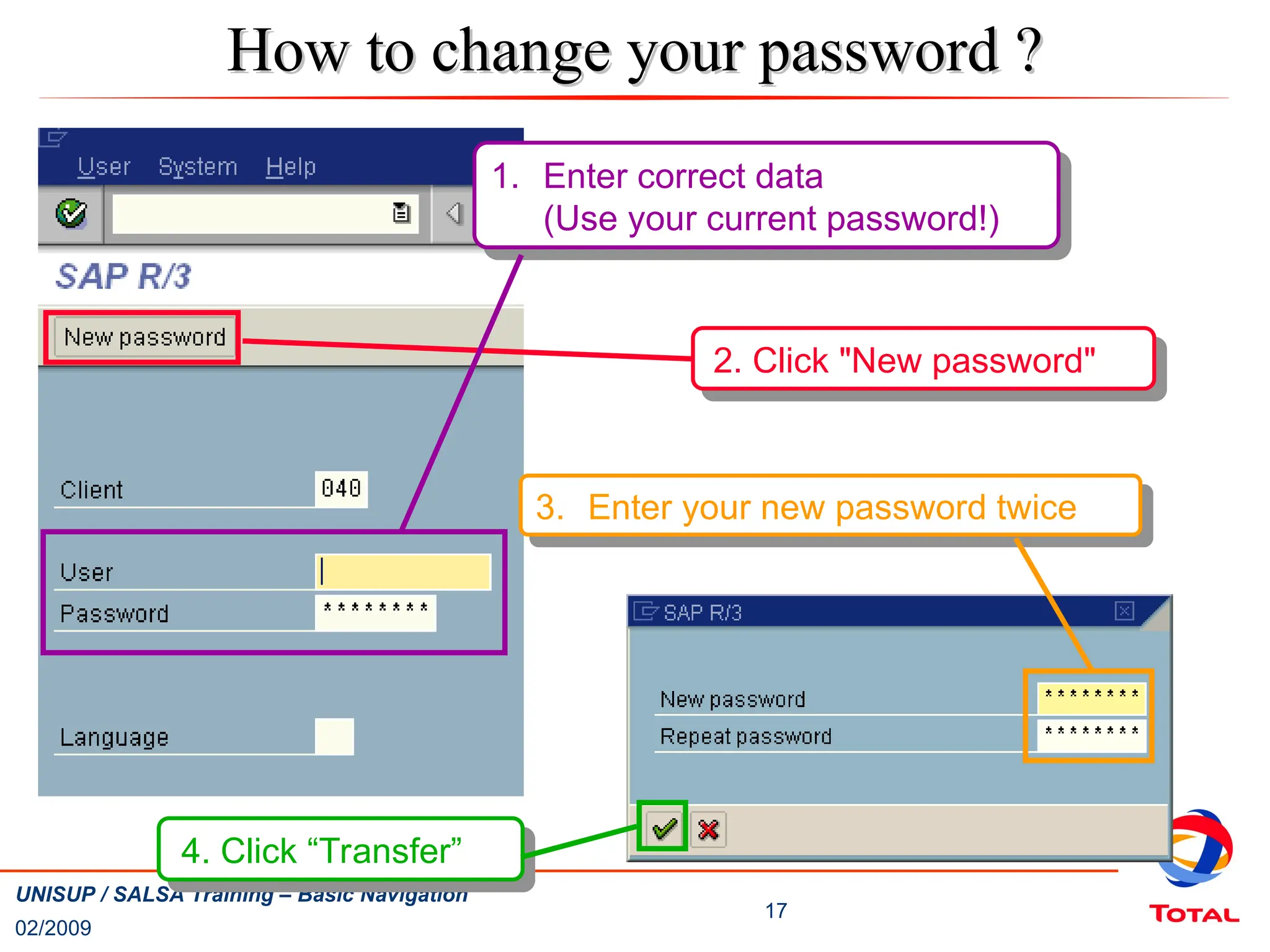 02/2009
17
UNISUP / SALSA Training – Basic Navigation
2. Click "New password"
1. Enter correct data
(Use your current password!)
How to change your password ?
How to change your password ?
4. Click “Transfer”
3. Enter your new password twice
 