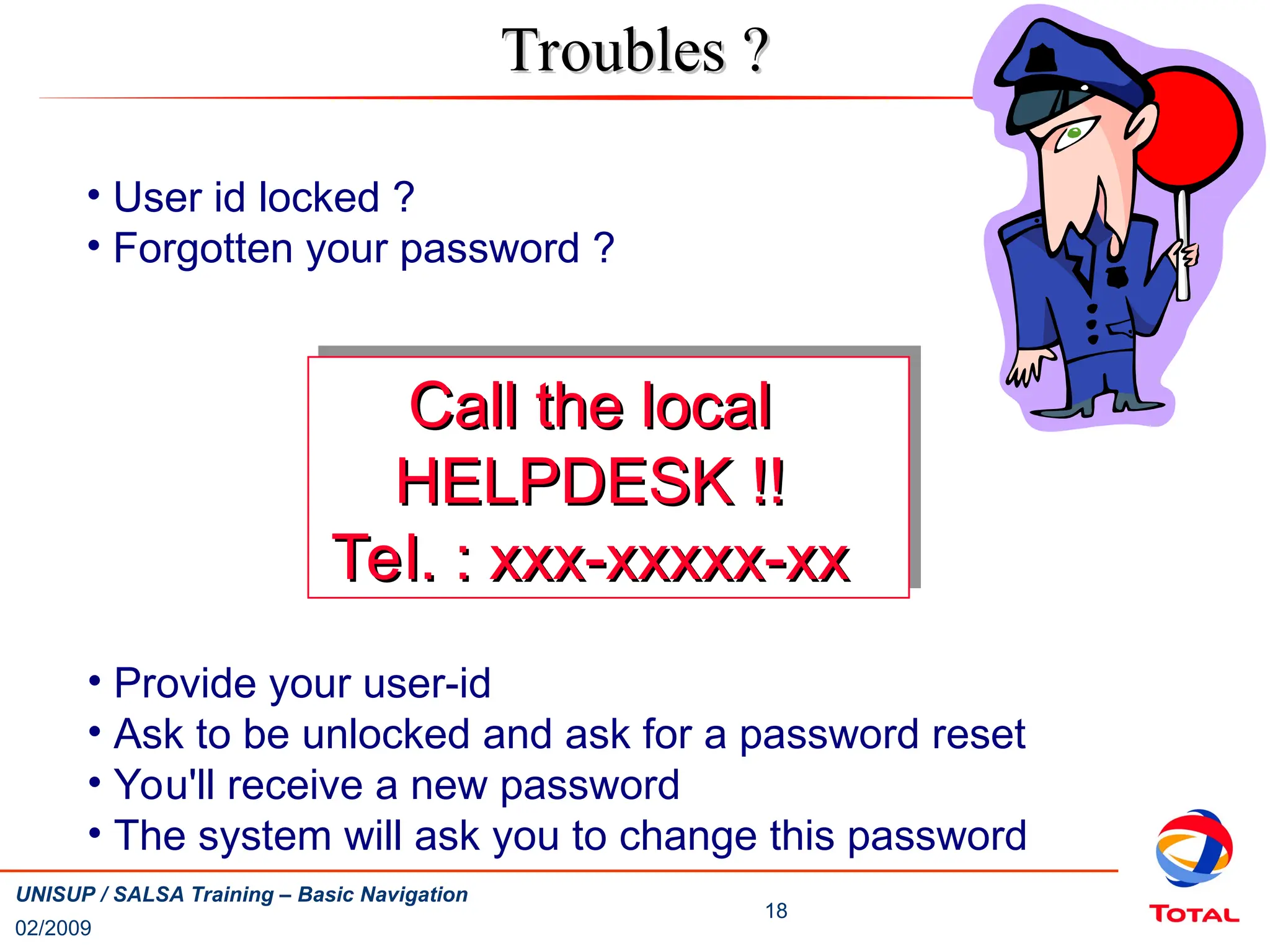 02/2009
18
UNISUP / SALSA Training – Basic Navigation
Troubles ?
Troubles ?
• User id locked ?
• Forgotten your password ?
Call the local
Call the local
HELPDESK !!
HELPDESK !!
Tel. : xxx-xxxxx-xx
Tel. : xxx-xxxxx-xx
• Provide your user-id
• Ask to be unlocked and ask for a password reset
• You'll receive a new password
• The system will ask you to change this password
 