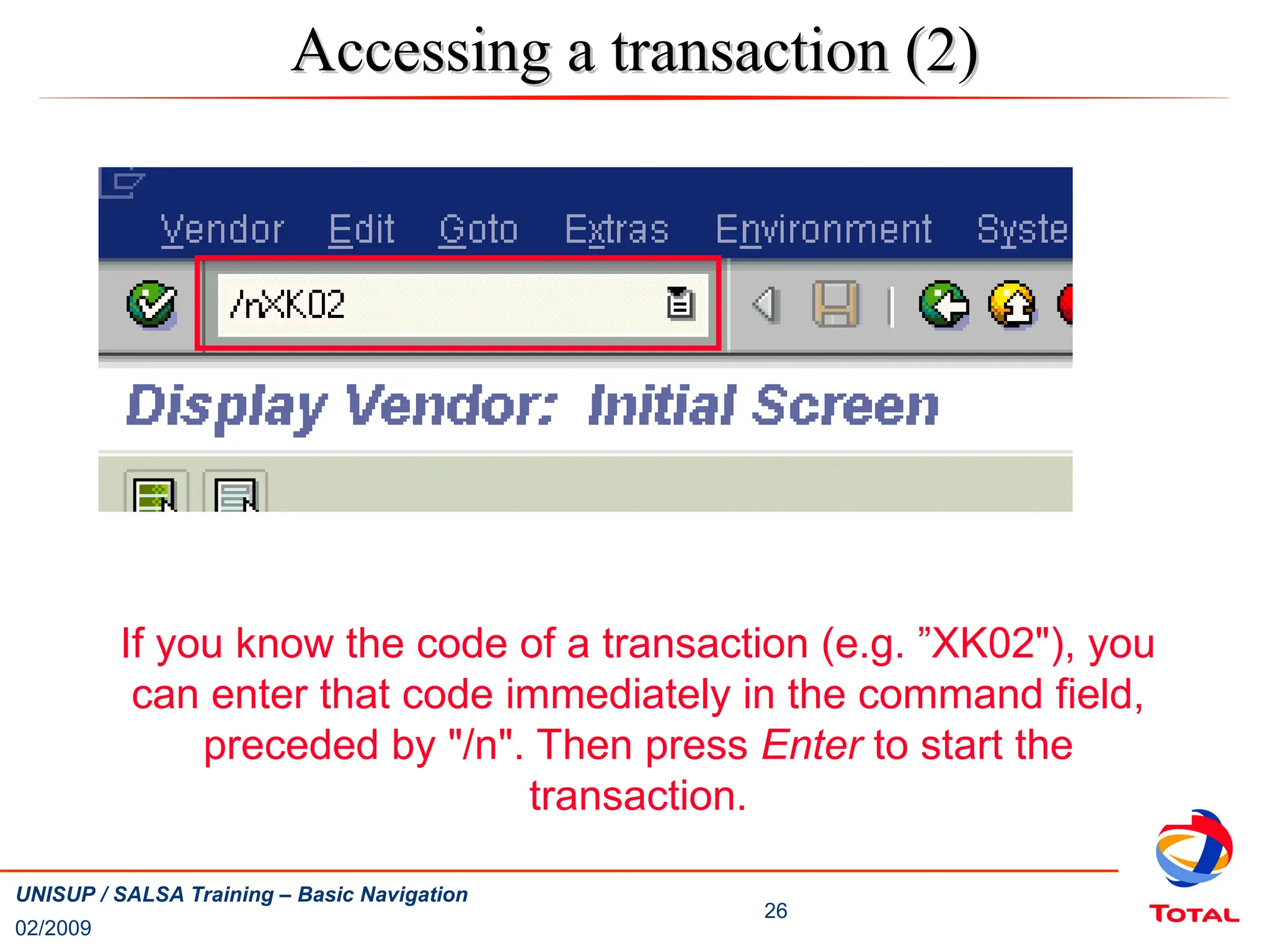 02/2009
26
UNISUP / SALSA Training – Basic Navigation
Accessing a transaction (2)
Accessing a transaction (2)
If you know the code of a transaction (e.g. ”XK02"), you
can enter that code immediately in the command field,
preceded by "/n". Then press Enter to start the
transaction.
 