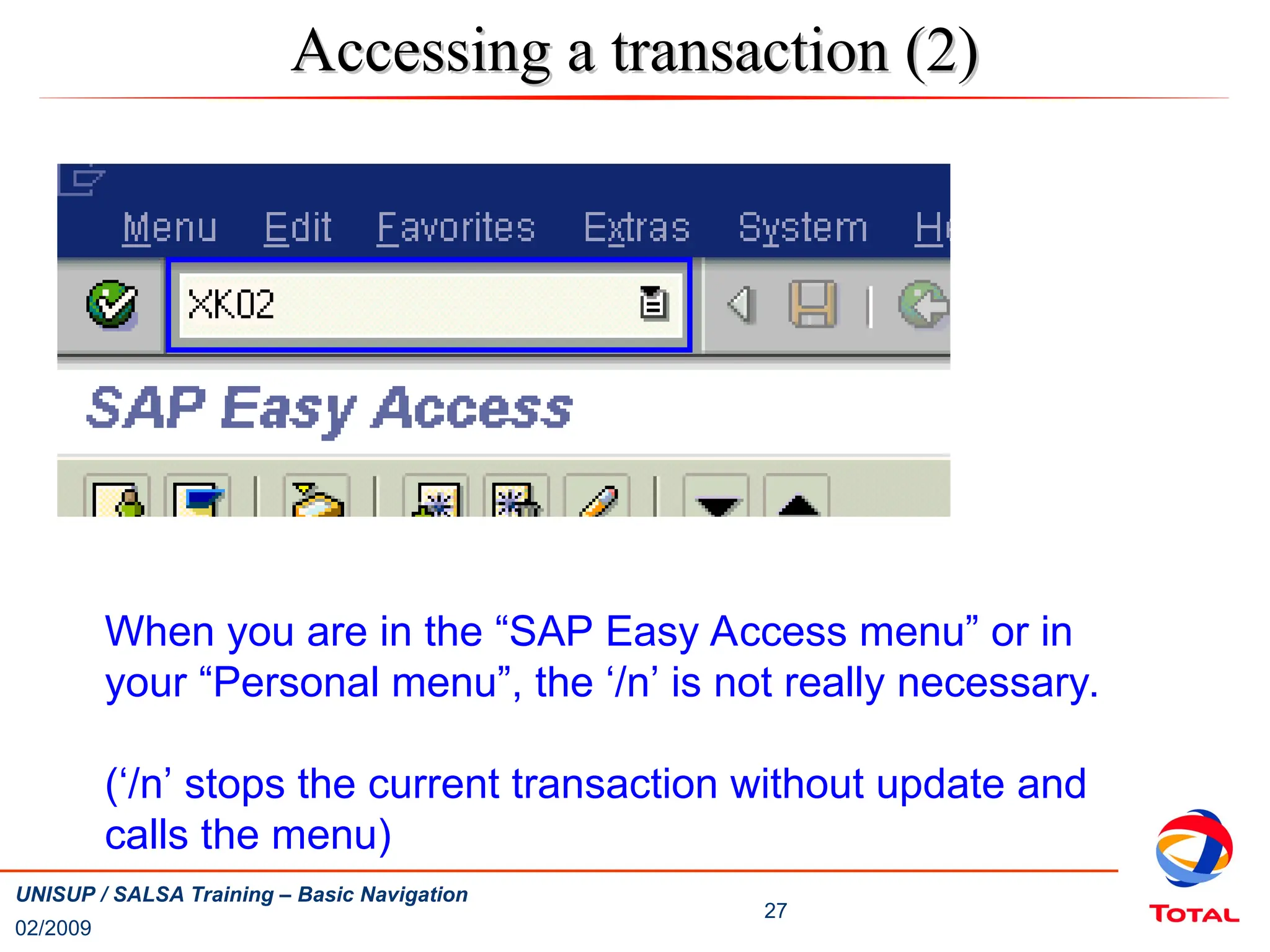 02/2009
27
UNISUP / SALSA Training – Basic Navigation
Accessing a transaction (2)
Accessing a transaction (2)
When you are in the “SAP Easy Access menu” or in
your “Personal menu”, the ‘/n’ is not really necessary.
(‘/n’ stops the current transaction without update and
calls the menu)
 