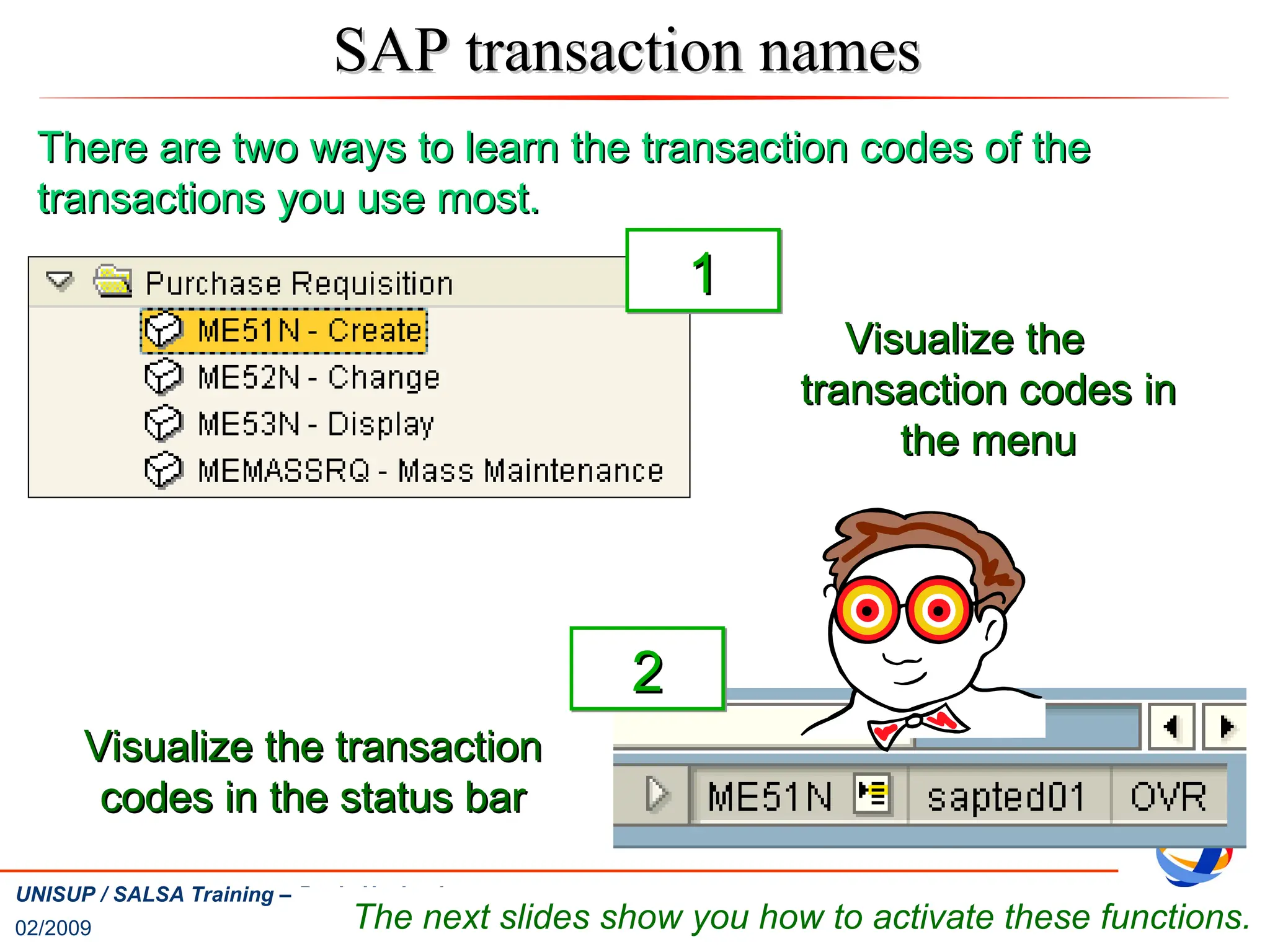 02/2009
28
UNISUP / SALSA Training – Basic Navigation
SAP transaction names
SAP transaction names
Visualize the
Visualize the
transaction codes in
transaction codes in
the menu
the menu
Visualize the transaction
Visualize the transaction
codes in the status bar
codes in the status bar
The next slides show you how to activate these functions.
1
1
2
2
There are two ways to learn the transaction codes of the
There are two ways to learn the transaction codes of the
transactions you use most.
transactions you use most.
 