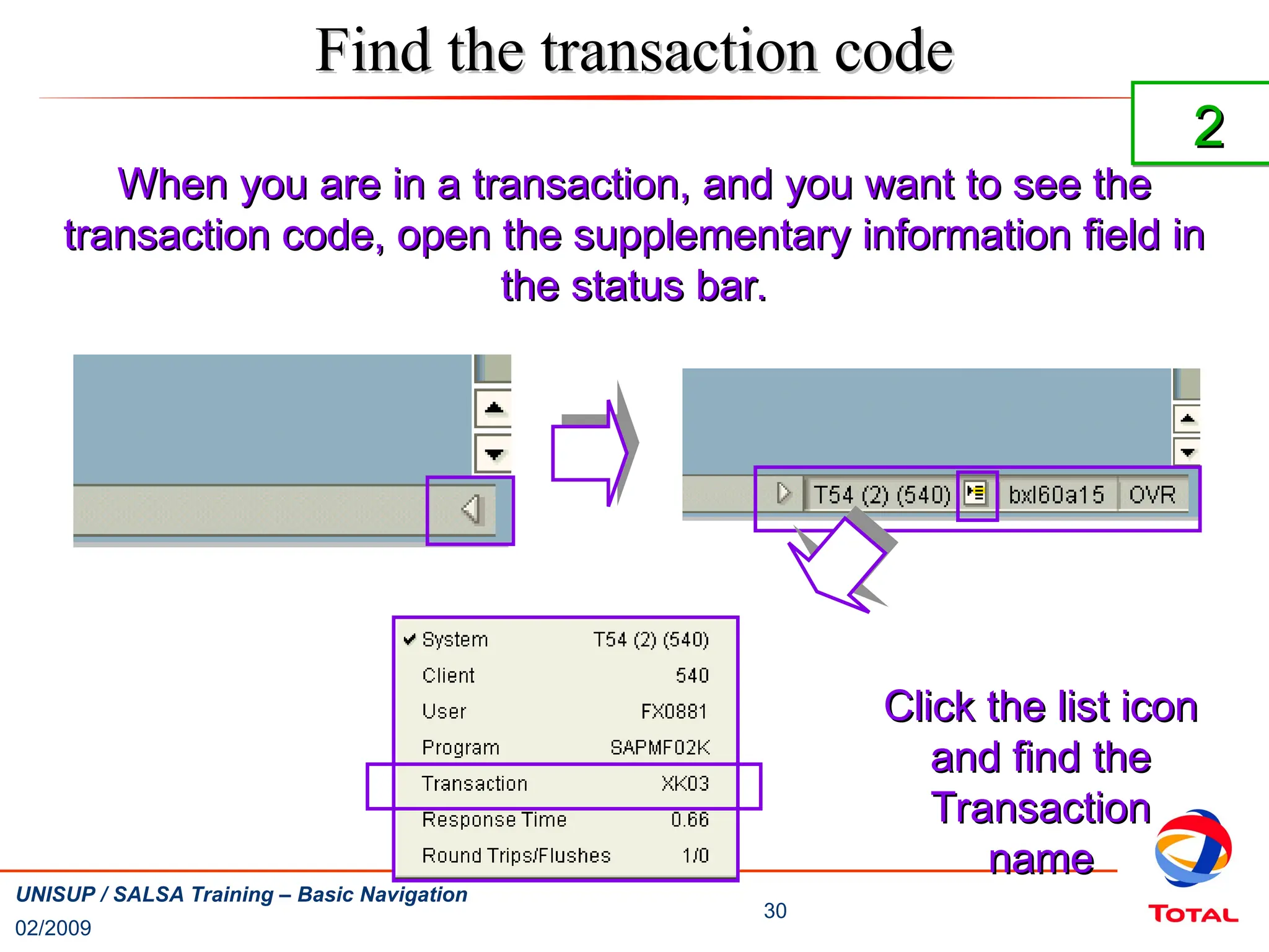 02/2009
30
UNISUP / SALSA Training – Basic Navigation
Find the transaction code
Find the transaction code
When you are in a transaction, and you want to see the
When you are in a transaction, and you want to see the
transaction code, open the supplementary information field in
transaction code, open the supplementary information field in
the status bar.
the status bar.
Click the list icon
Click the list icon
and find the
and find the
Transaction
Transaction
name
name
2
2
 