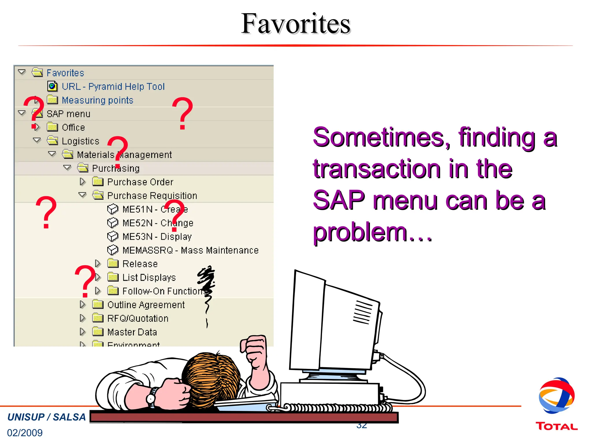 02/2009
32
UNISUP / SALSA Training – Basic Navigation
Favorites
Favorites
Sometimes, finding a
Sometimes, finding a
transaction in the
transaction in the
SAP menu can be a
SAP menu can be a
problem…
problem…
?
?
?
? ?
?
 