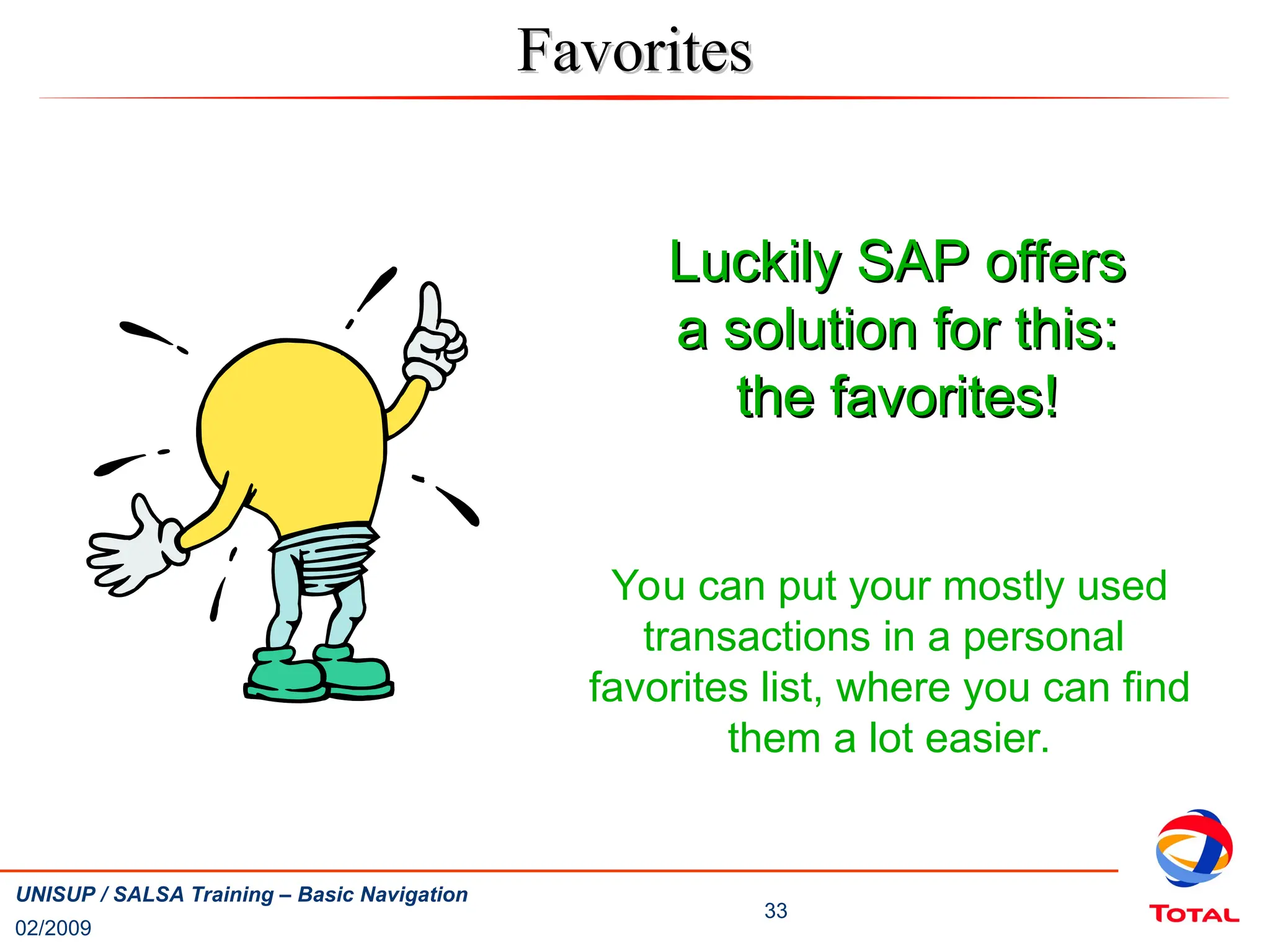 02/2009
33
UNISUP / SALSA Training – Basic Navigation
Favorites
Favorites
Luckily SAP offers
Luckily SAP offers
a solution for this:
a solution for this:
the favorites!
the favorites!
You can put your mostly used
transactions in a personal
favorites list, where you can find
them a lot easier.
 