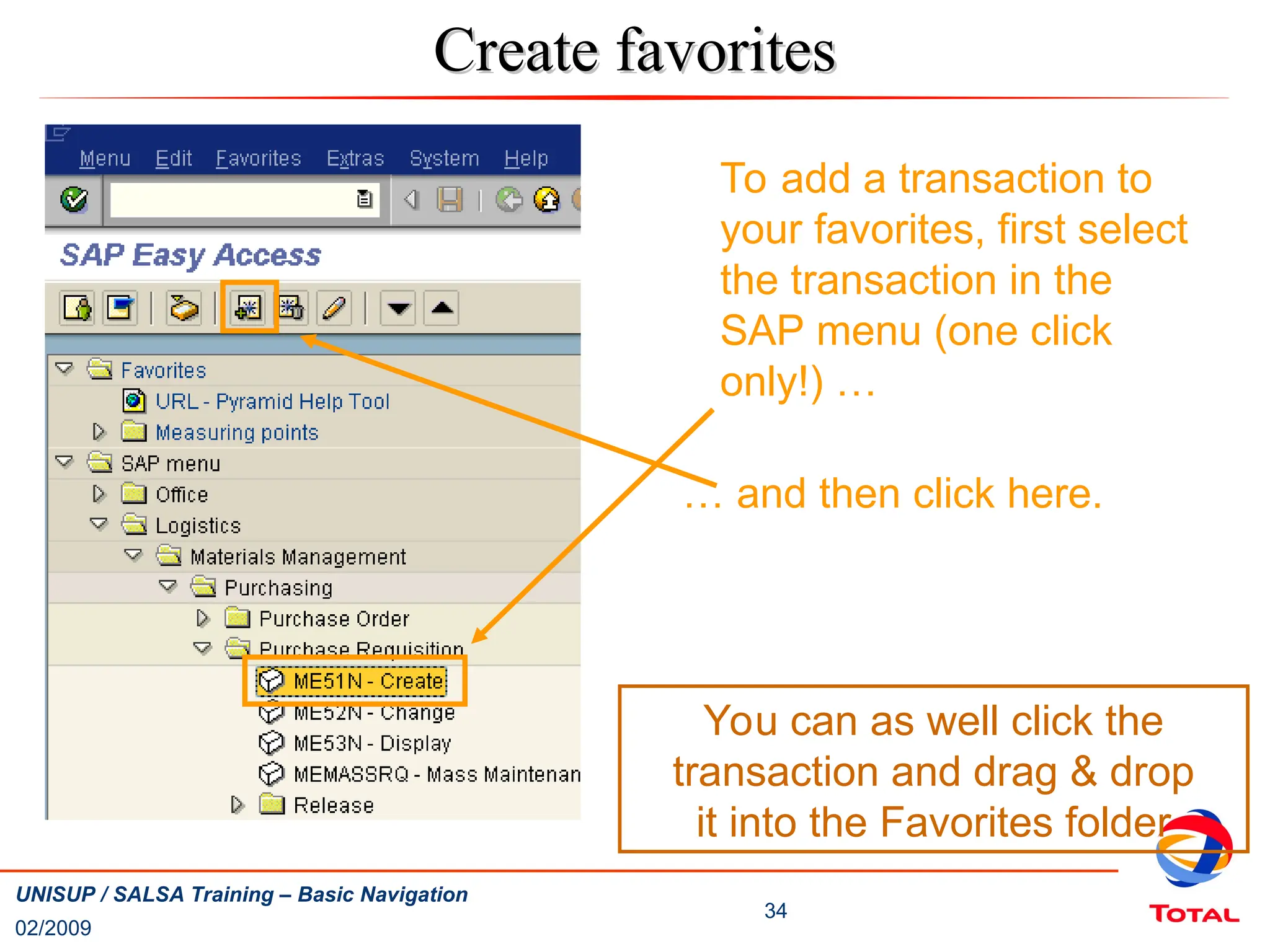 02/2009
34
UNISUP / SALSA Training – Basic Navigation
Create favorites
Create favorites
To add a transaction to
your favorites, first select
the transaction in the
SAP menu (one click
only!) …
… and then click here.
You can as well click the
transaction and drag & drop
it into the Favorites folder
 
