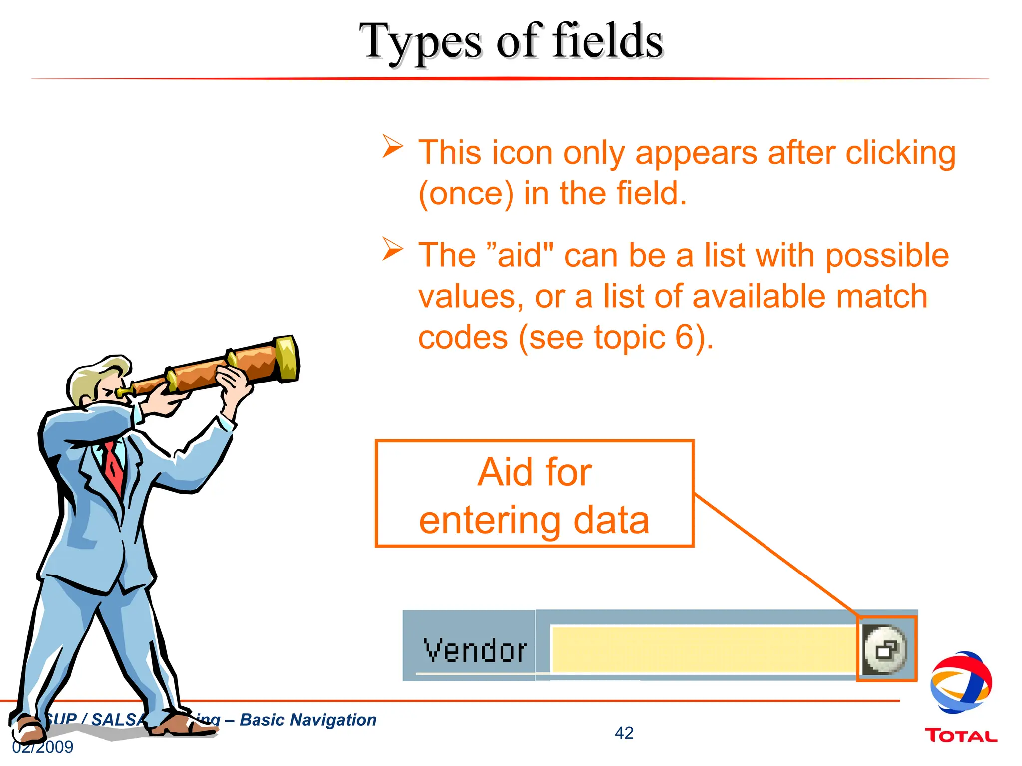 02/2009
42
UNISUP / SALSA Training – Basic Navigation
Aid for
entering data
Types of fields
Types of fields
 This icon only appears after clicking
(once) in the field.
 The ”aid" can be a list with possible
values, or a list of available match
codes (see topic 6).
 