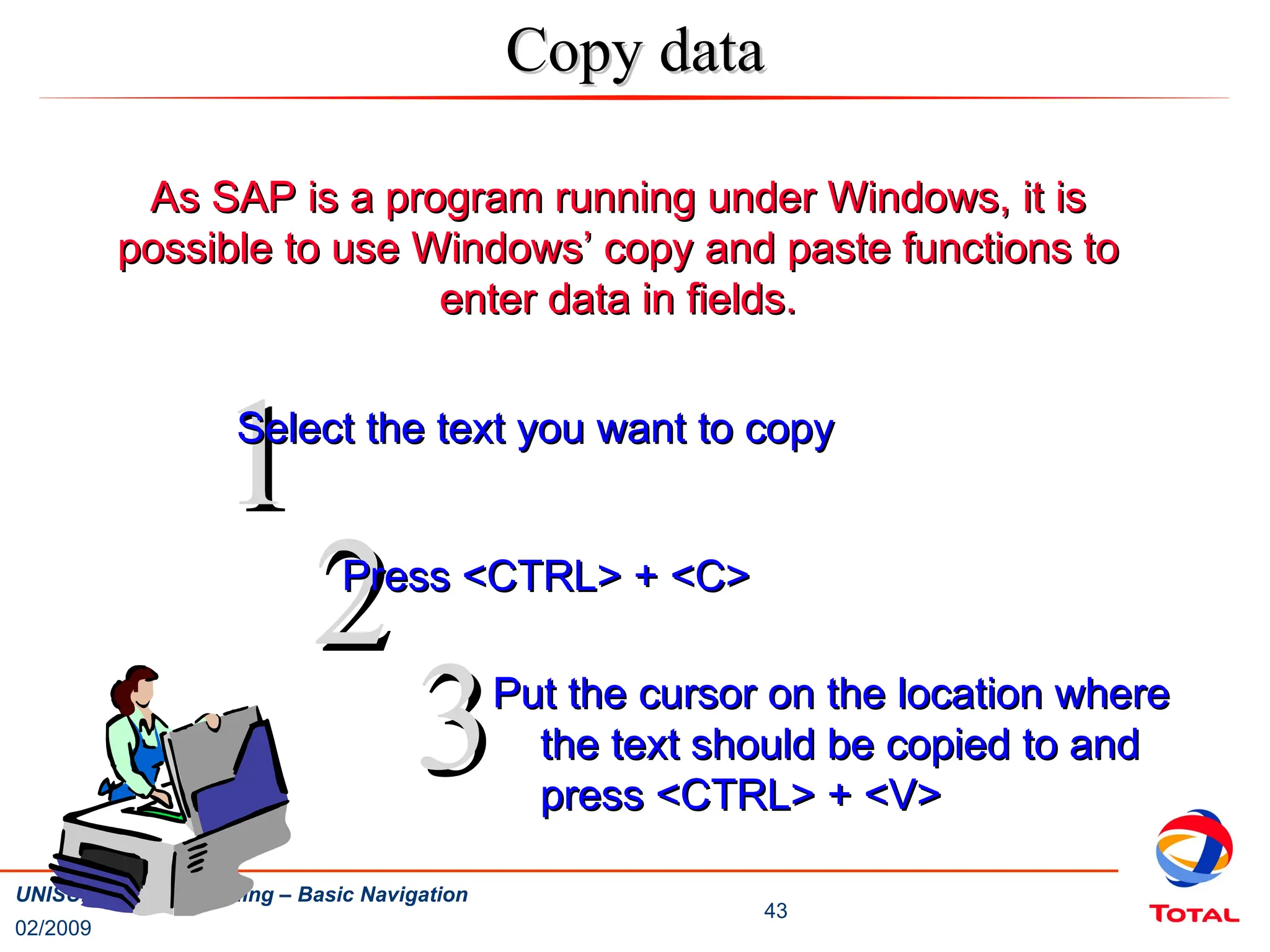 02/2009
43
UNISUP / SALSA Training – Basic Navigation
Copy data
Copy data
As SAP is a program running under Windows, it is
As SAP is a program running under Windows, it is
possible to use Windows’ copy and paste functions to
possible to use Windows’ copy and paste functions to
enter data in fields.
enter data in fields.
1
1
Select the text you want to copy
Select the text you want to copy
2
2
3
3
Press <CTRL> + <C>
Press <CTRL> + <C>
Put the cursor on the location where
Put the cursor on the location where
the text should be copied to and
the text should be copied to and
press <CTRL> + <V>
press <CTRL> + <V>
 