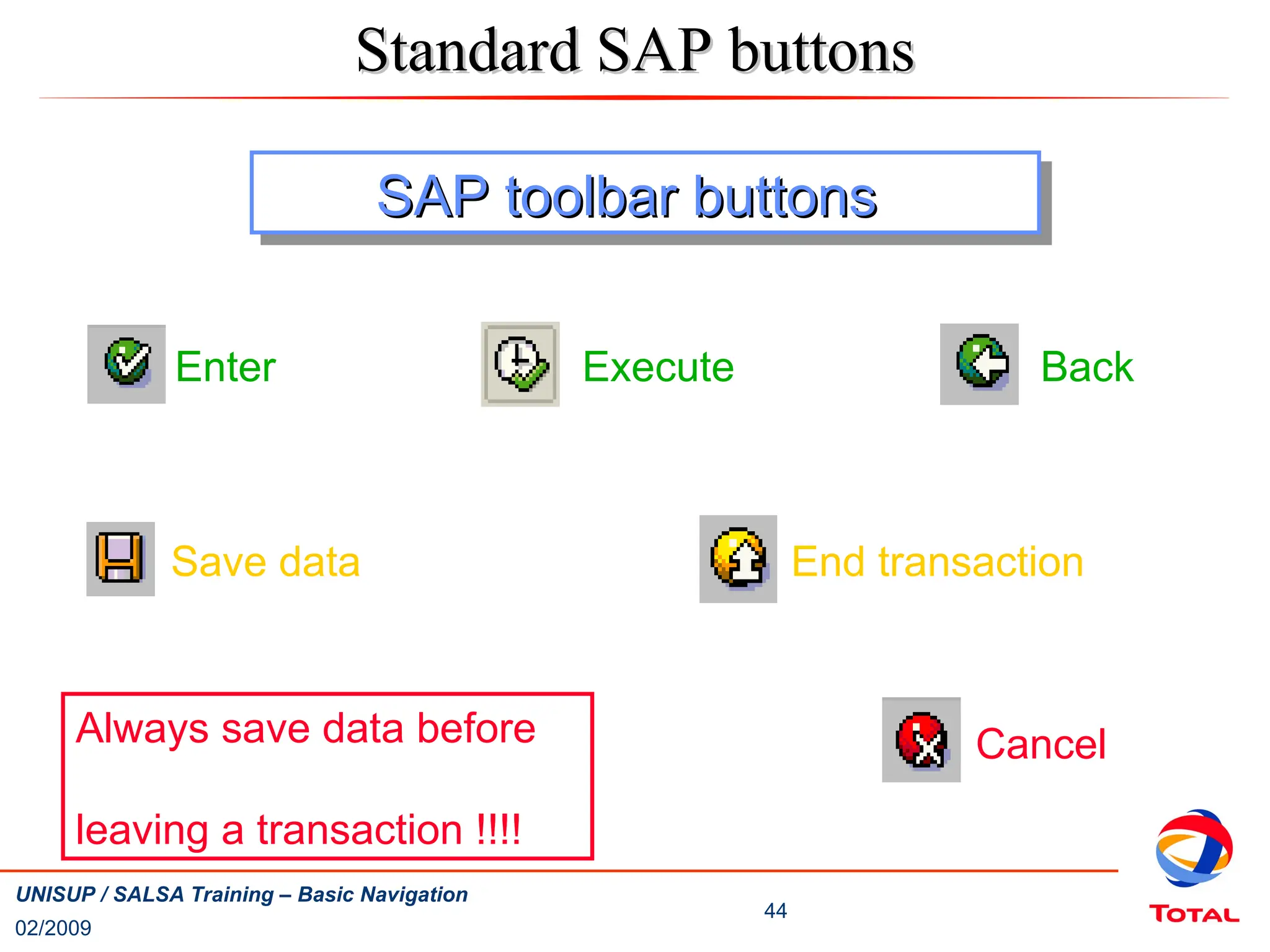 02/2009
44
UNISUP / SALSA Training – Basic Navigation
Cancel
Back
End transaction
Enter
Always save data before
leaving a transaction !!!!
Save data
SAP toolbar buttons
SAP toolbar buttons
Execute
Standard SAP buttons
Standard SAP buttons
 
