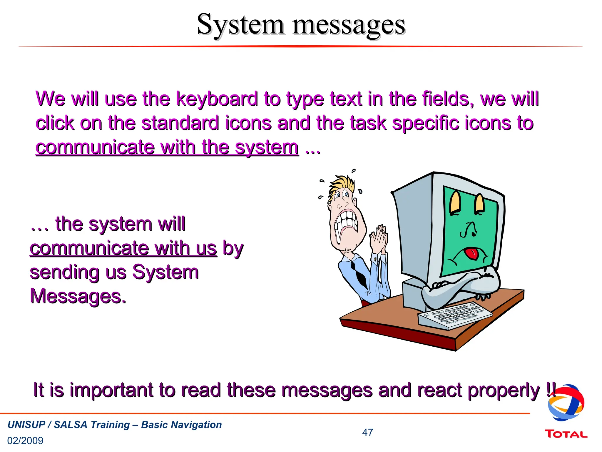 02/2009
47
UNISUP / SALSA Training – Basic Navigation
System messages
System messages
We will use the keyboard to type text in the fields, we will
We will use the keyboard to type text in the fields, we will
click on the standard icons and the task specific icons to
click on the standard icons and the task specific icons to
communicate with the system
communicate with the system ...
...
…
… the system will
the system will
communicate with us
communicate with us by
by
sending us System
sending us System
Messages.
Messages.
It is important to read these messages and react properly !!
It is important to read these messages and react properly !!
 