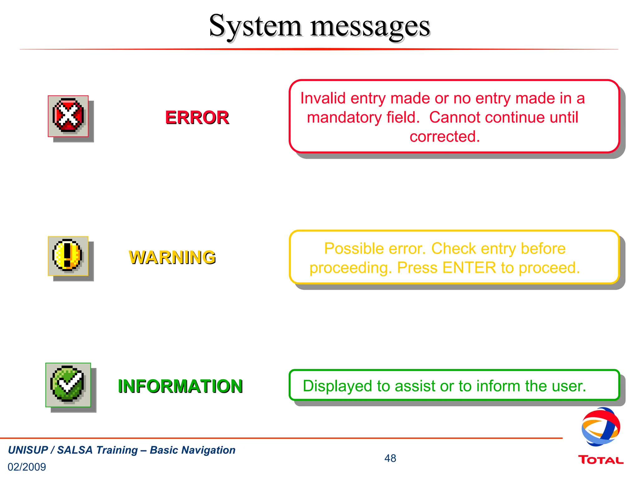 02/2009
48
UNISUP / SALSA Training – Basic Navigation
ERROR
ERROR
Invalid entry made or no entry made in a
mandatory field. Cannot continue until
corrected.
WARNING
WARNING
Possible error. Check entry before
proceeding. Press ENTER to proceed.
INFORMATION
INFORMATION Displayed to assist or to inform the user.
System messages
System messages
 