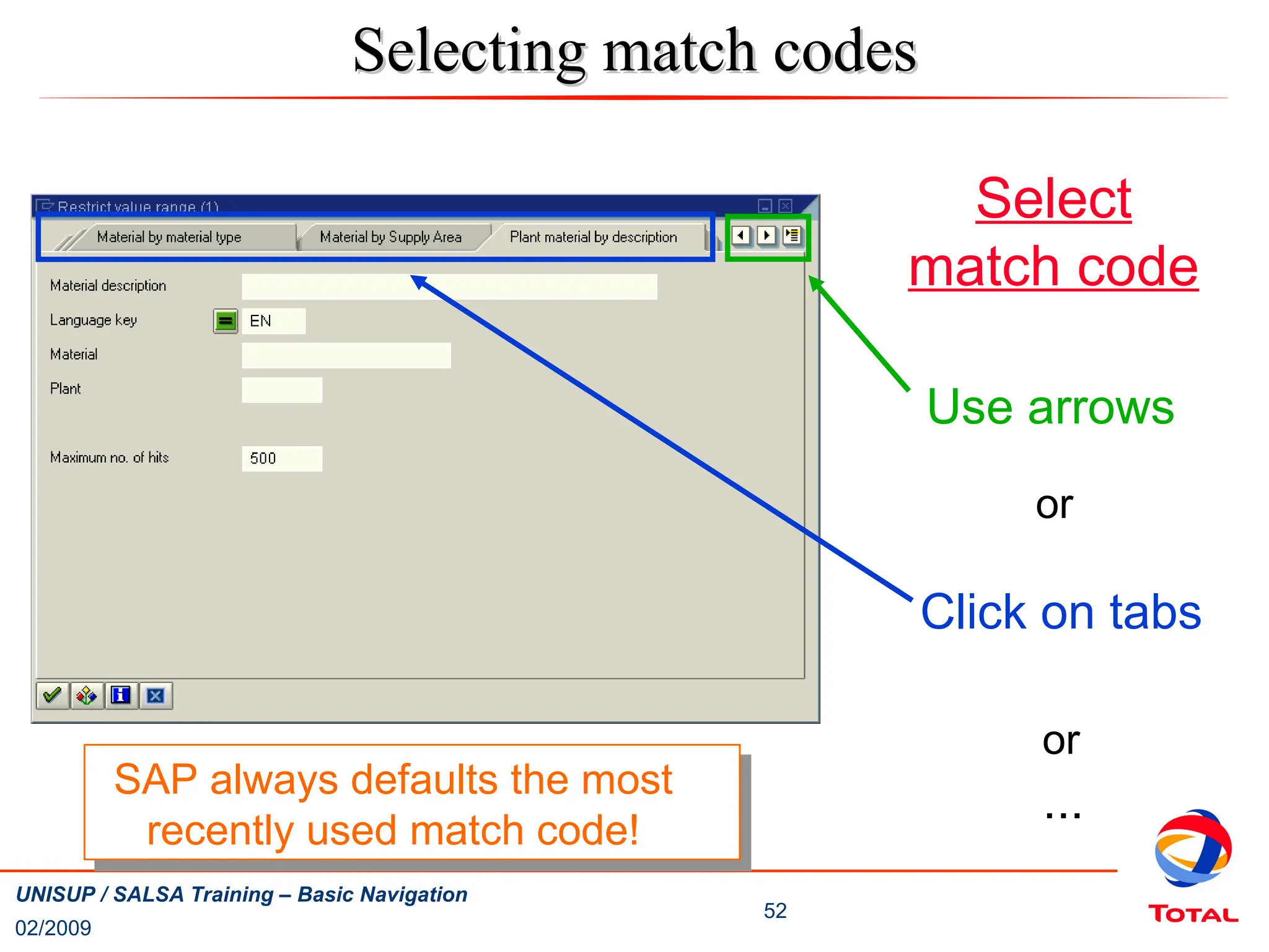 02/2009
52
UNISUP / SALSA Training – Basic Navigation
Use arrows
or
Click on tabs
or
...
Selecting match codes
Selecting match codes
Select
match code
SAP always defaults the most
recently used match code!
 
