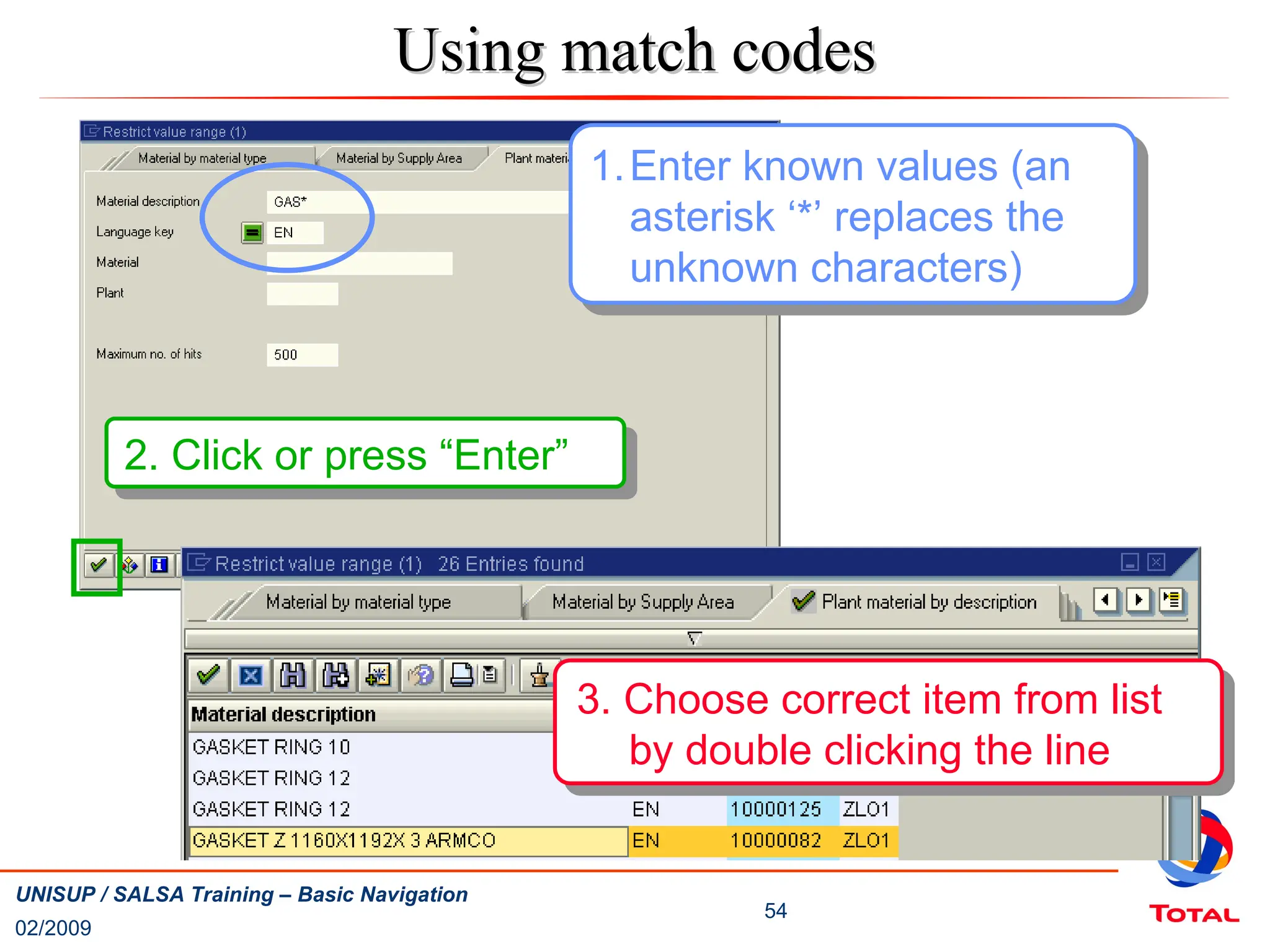 02/2009
54
UNISUP / SALSA Training – Basic Navigation
1.Enter known values (an
asterisk ‘*’ replaces the
unknown characters)
2. Click or press “Enter”
Using match codes
Using match codes
3. Choose correct item from list
by double clicking the line
 
