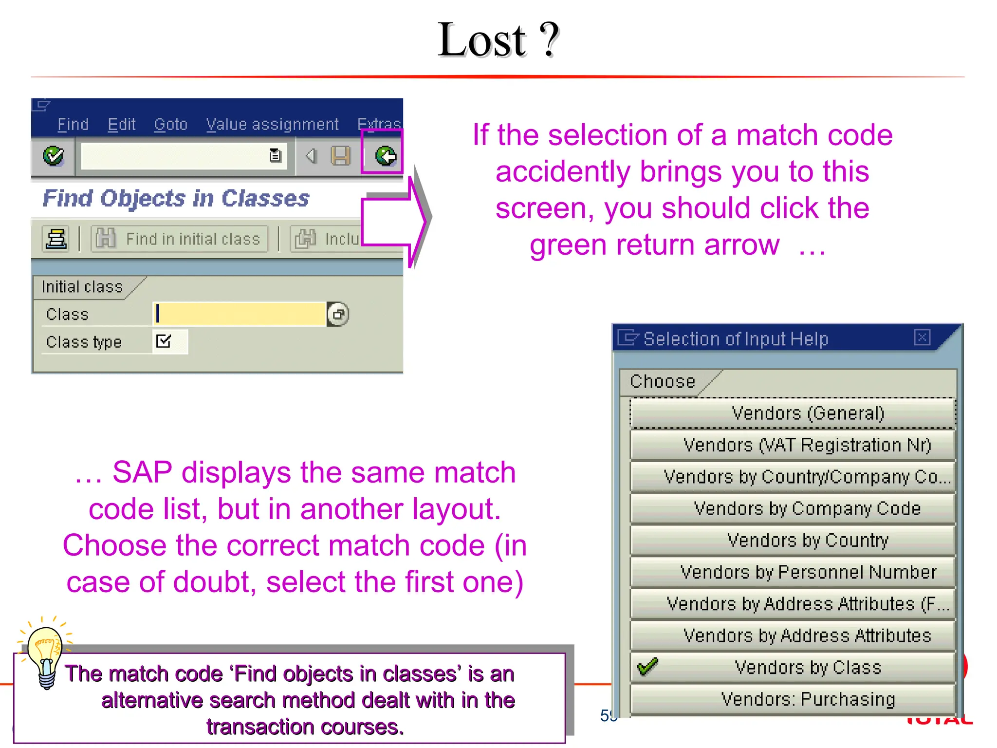 02/2009
59
UNISUP / SALSA Training – Basic Navigation
Lost ?
Lost ?
If the selection of a match code
accidently brings you to this
screen, you should click the
green return arrow …
… SAP displays the same match
code list, but in another layout.
Choose the correct match code (in
case of doubt, select the first one)
The match code ‘Find objects in classes’ is an
The match code ‘Find objects in classes’ is an
alternative search method dealt with in the
alternative search method dealt with in the
transaction courses.
transaction courses.
 