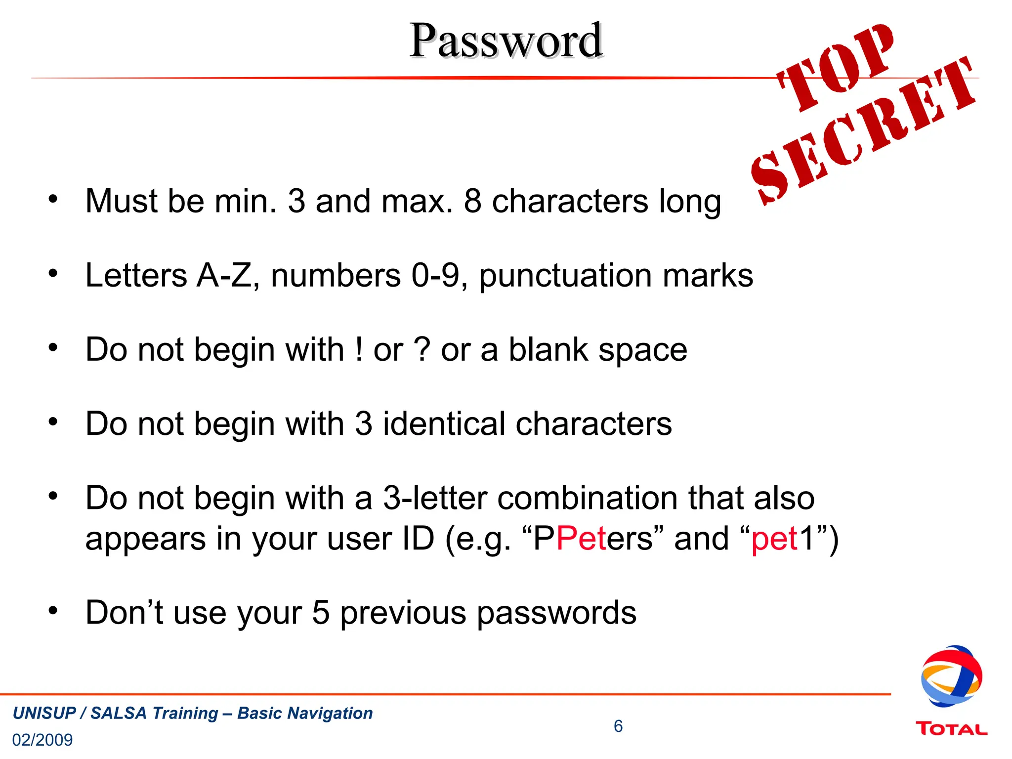 02/2009
6
UNISUP / SALSA Training – Basic Navigation
• Must be min. 3 and max. 8 characters long
• Letters A-Z, numbers 0-9, punctuation marks
• Do not begin with ! or ? or a blank space
• Do not begin with 3 identical characters
• Do not begin with a 3-letter combination that also
appears in your user ID (e.g. “PPeters” and “pet1”)
• Don’t use your 5 previous passwords
Password
Password
 