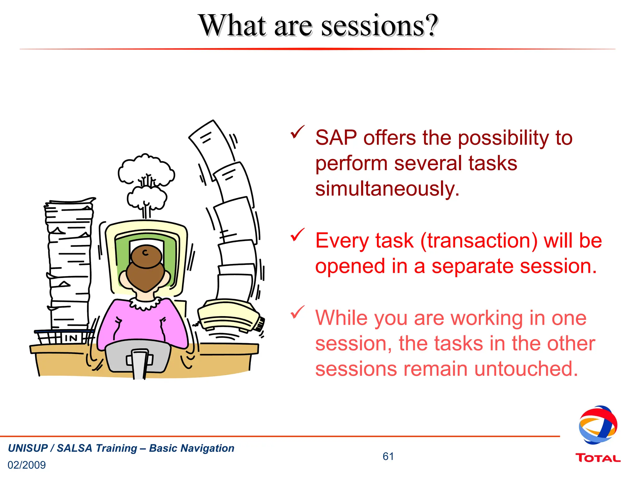 02/2009
61
UNISUP / SALSA Training – Basic Navigation
 SAP offers the possibility to
perform several tasks
simultaneously.
 Every task (transaction) will be
opened in a separate session.
 While you are working in one
session, the tasks in the other
sessions remain untouched.
What are sessions?
What are sessions?
 
