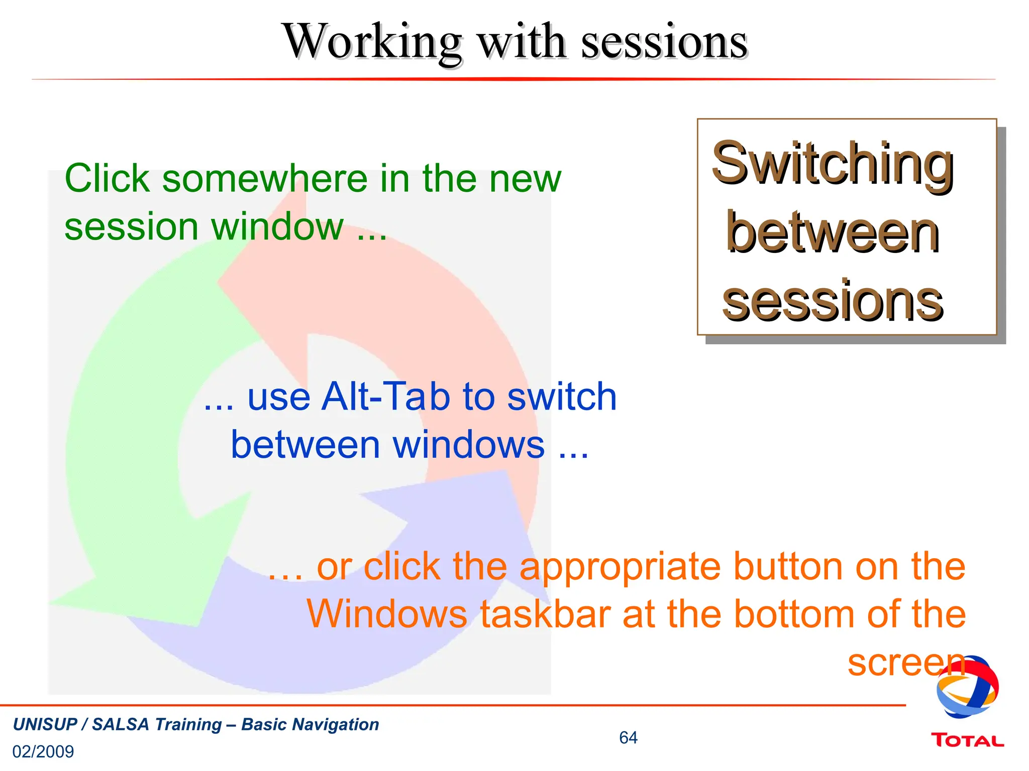 02/2009
64
UNISUP / SALSA Training – Basic Navigation
Switching
Switching
between
between
sessions
sessions
Click somewhere in the new
session window ...
... use Alt-Tab to switch
between windows ...
… or click the appropriate button on the
Windows taskbar at the bottom of the
screen
Working with sessions
Working with sessions
 