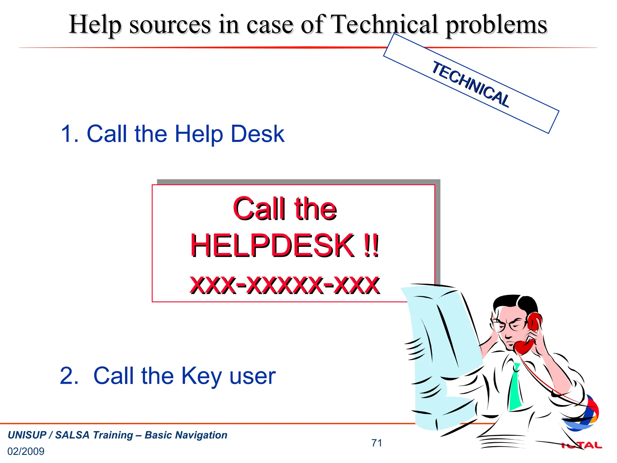 02/2009
71
UNISUP / SALSA Training – Basic Navigation
1. Call the Help Desk
2. Call the Key user
Help sources in case of Technical problems
Help sources in case of Technical problems
Call the
Call the
HELPDESK !!
HELPDESK !!
xxx-xxxxx-xxx
xxx-xxxxx-xxx
TECHNICAL
TECHNICAL
 