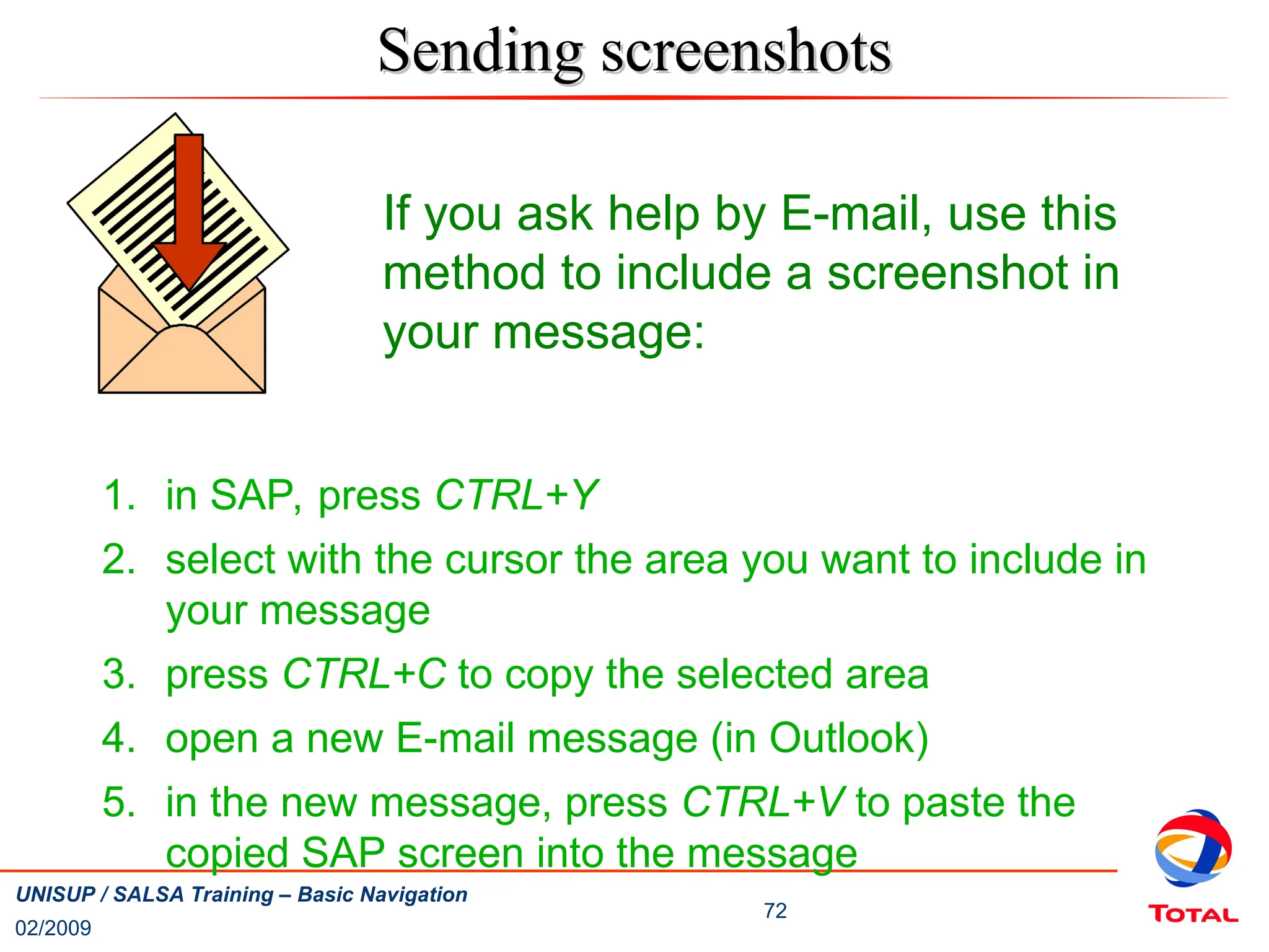 02/2009
72
UNISUP / SALSA Training – Basic Navigation
Sending screenshots
Sending screenshots
If you ask help by E-mail, use this
method to include a screenshot in
your message:
1. in SAP, press CTRL+Y
2. select with the cursor the area you want to include in
your message
3. press CTRL+C to copy the selected area
4. open a new E-mail message (in Outlook)
5. in the new message, press CTRL+V to paste the
copied SAP screen into the message
 