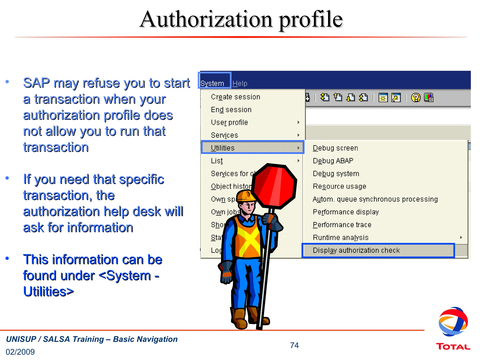 02/2009
74
UNISUP / SALSA Training – Basic Navigation
Authorization profile
Authorization profile
• SAP may refuse you to start
SAP may refuse you to start
a transaction when your
a transaction when your
authorization profile does
authorization profile does
not allow you to run that
not allow you to run that
transaction
transaction
• If you need that specific
If you need that specific
transaction, the
transaction, the
authorization help desk will
authorization help desk will
ask for information
ask for information
• This information can be
This information can be
found under <System -
found under <System -
Utilities>
Utilities>
 