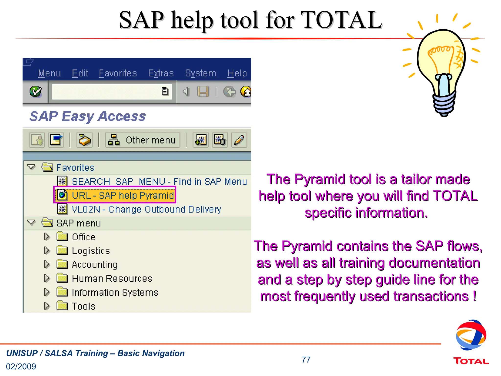 02/2009
77
UNISUP / SALSA Training – Basic Navigation
SAP help tool for TOTAL
SAP help tool for TOTAL
The Pyramid tool is a tailor made
The Pyramid tool is a tailor made
help tool where you will find TOTAL
help tool where you will find TOTAL
specific information.
specific information.
The Pyramid contains the SAP flows,
The Pyramid contains the SAP flows,
as well as all training documentation
as well as all training documentation
and a step by step guide line for the
and a step by step guide line for the
most frequently used transactions !
most frequently used transactions !
 