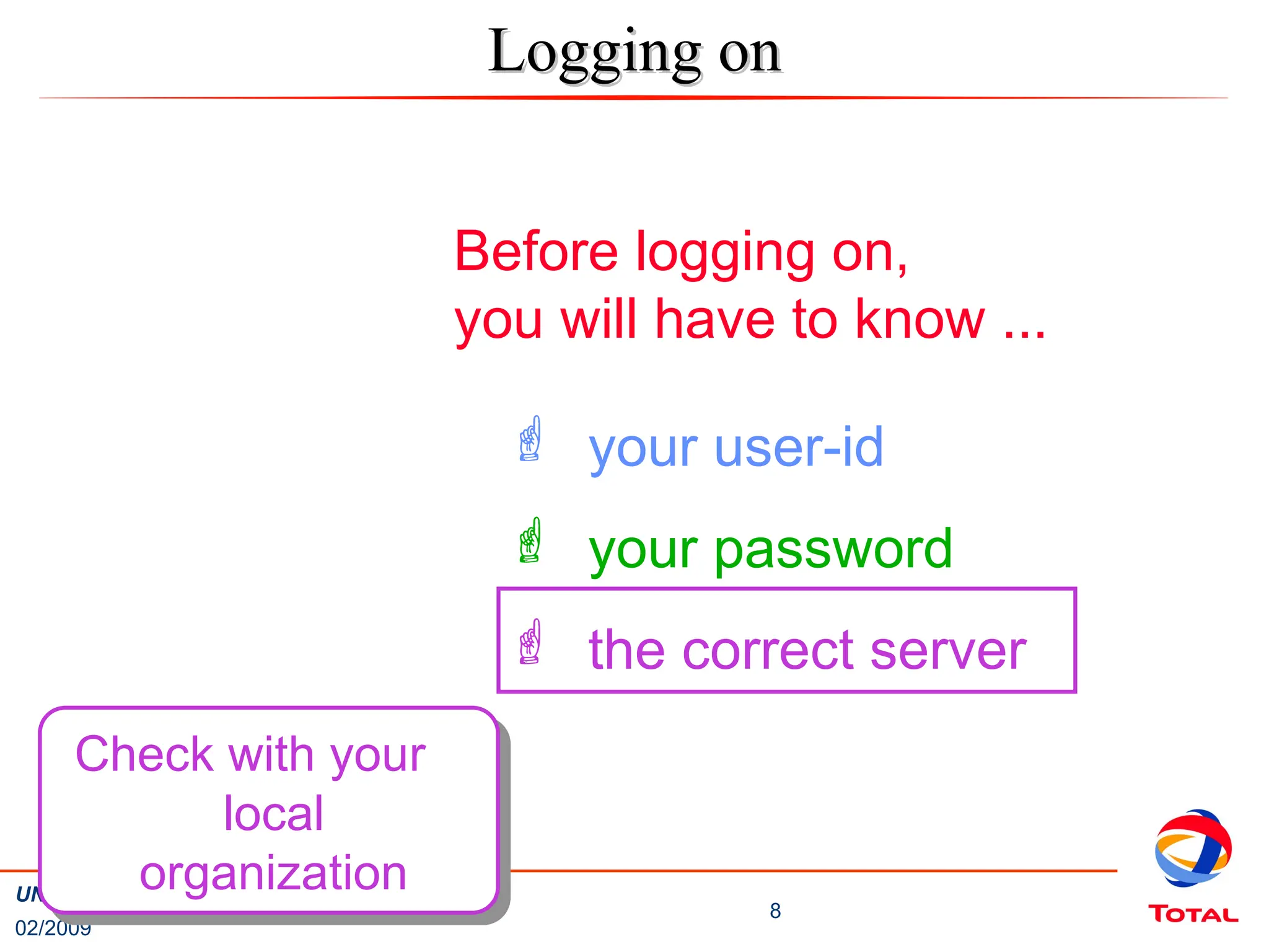 02/2009
8
UNISUP / SALSA Training – Basic Navigation
Before logging on,
you will have to know ...
 your user-id
 your password
 the correct server
Check with your
local
organization
Logging on
Logging on
 