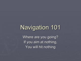 Navigation 101 Where are you going? If you aim at nothing, You will hit nothing 