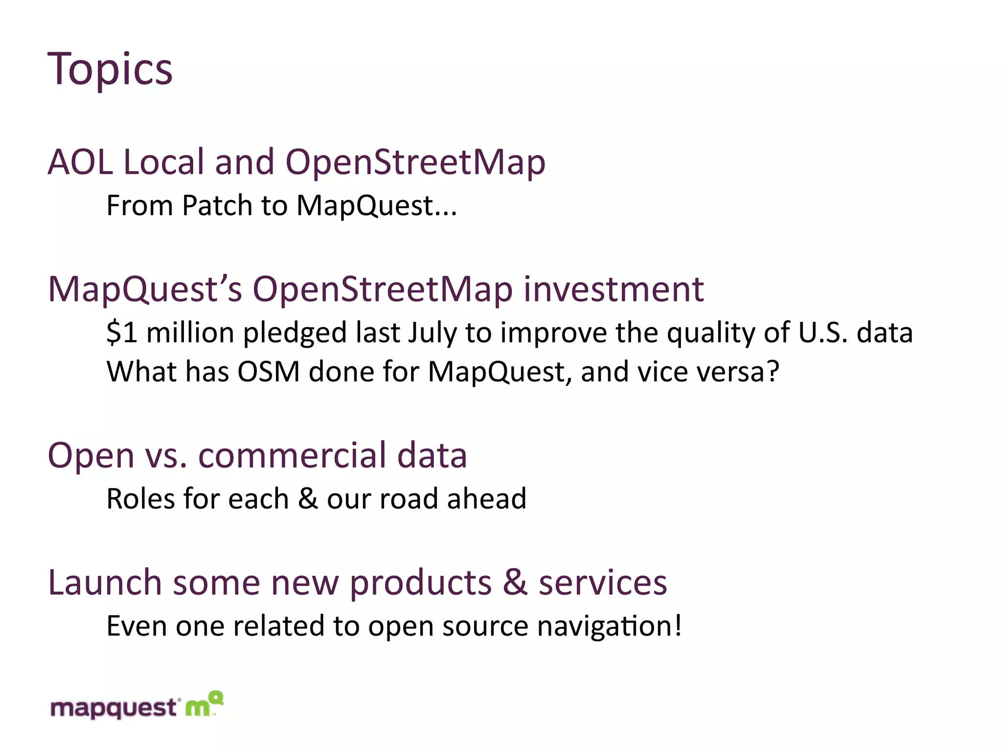 Topics
AOL	
  Local	
  and	
  OpenStreetMap
    From	
  Patch	
  to	
  MapQuest...

MapQuest’s	
  OpenStreetMap	
  investment
    $1	
  million	
  pledged	
  last	
  July	
  to	
  improve	
  the	
  quality	
  of	
  U.S.	
  data
    What	
  has	
  OSM	
  done	
  for	
  MapQuest,	
  and	
  vice	
  versa?

Open	
  vs.	
  commercial	
  data
    Roles	
  for	
  each	
  &	
  our	
  road	
  ahead

Launch	
  some	
  new	
  products	
  &	
  services
    Even	
  one	
  related	
  to	
  open	
  source	
  naviga:on!
 