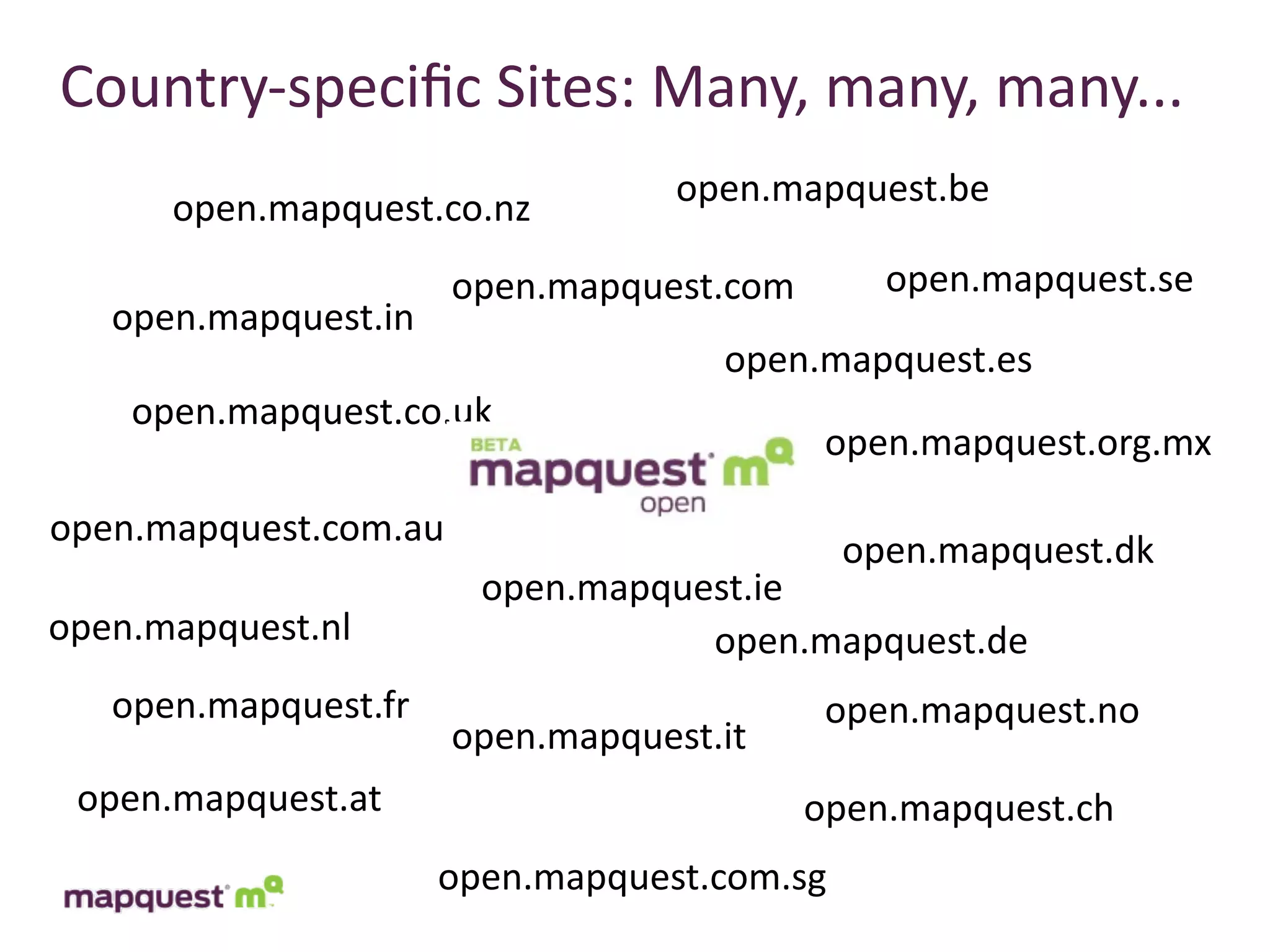 Country-­‐speciﬁc	
  Sites:	
  Many,	
  many,	
  many...
      open.mapquest.co.nz          open.mapquest.be

                       open.mapquest.com       open.mapquest.se
   open.mapquest.in
                                     open.mapquest.es
    open.mapquest.co.uk
                                            open.mapquest.org.mx

open.mapquest.com.au
                                             open.mapquest.dk
                        open.mapquest.ie
open.mapquest.nl                   open.mapquest.de
   open.mapquest.fr                         open.mapquest.no
                       open.mapquest.it
 open.mapquest.at                          open.mapquest.ch
                      open.mapquest.com.sg
 