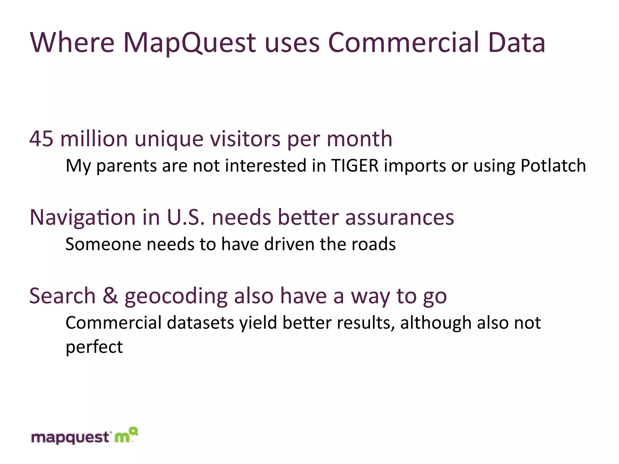 Where	
  MapQuest	
  uses	
  Commercial	
  Data


45	
  million	
  unique	
  visitors	
  per	
  month
     My	
  parents	
  are	
  not	
  interested	
  in	
  TIGER	
  imports	
  or	
  using	
  Potlatch

Naviga:on	
  in	
  U.S.	
  needs	
  beTer	
  assurances
     Someone	
  needs	
  to	
  have	
  driven	
  the	
  roads

Search	
  &	
  geocoding	
  also	
  have	
  a	
  way	
  to	
  go
     Commercial	
  datasets	
  yield	
  beTer	
  results,	
  although	
  also	
  not	
  
     perfect
 