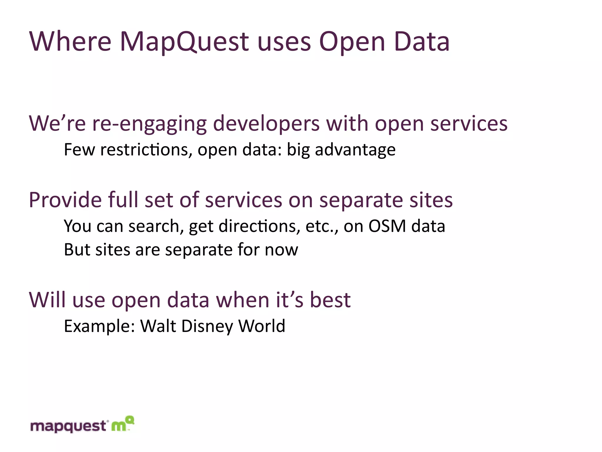 Where	
  MapQuest	
  uses	
  Open	
  Data

We’re	
  re-­‐engaging	
  developers	
  with	
  open	
  services
     Few	
  restric:ons,	
  open	
  data:	
  big	
  advantage

Provide	
  full	
  set	
  of	
  services	
  on	
  separate	
  sites
     You	
  can	
  search,	
  get	
  direc:ons,	
  etc.,	
  on	
  OSM	
  data
     But	
  sites	
  are	
  separate	
  for	
  now

Will	
  use	
  open	
  data	
  when	
  it’s	
  best
     Example:	
  Walt	
  Disney	
  World
 