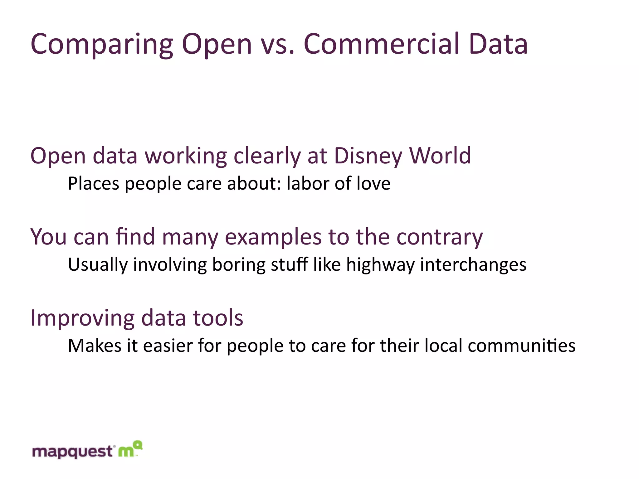 Comparing	
  Open	
  vs.	
  Commercial	
  Data


Open	
  data	
  working	
  clearly	
  at	
  Disney	
  World
     Places	
  people	
  care	
  about:	
  labor	
  of	
  love

You	
  can	
  ﬁnd	
  many	
  examples	
  to	
  the	
  contrary
     Usually	
  involving	
  boring	
  stuﬀ	
  like	
  highway	
  interchanges

Improving	
  data	
  tools
     Makes	
  it	
  easier	
  for	
  people	
  to	
  care	
  for	
  their	
  local	
  communi:es
 