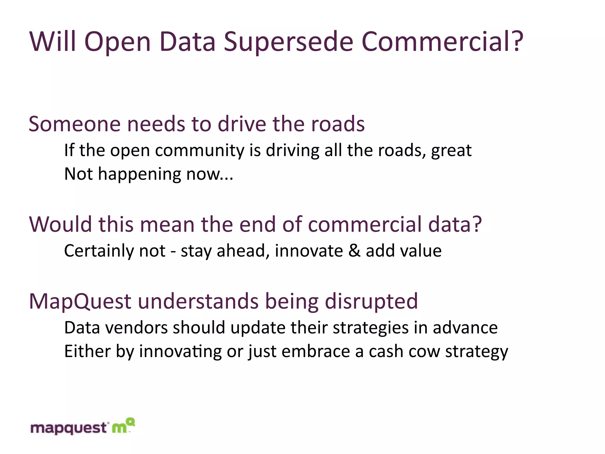 Will	
  Open	
  Data	
  Supersede	
  Commercial?

Someone	
  needs	
  to	
  drive	
  the	
  roads
    If	
  the	
  open	
  community	
  is	
  driving	
  all	
  the	
  roads,	
  great
    Not	
  happening	
  now...

Would	
  this	
  mean	
  the	
  end	
  of	
  commercial	
  data?
    Certainly	
  not	
  -­‐	
  stay	
  ahead,	
  innovate	
  &	
  add	
  value

MapQuest	
  understands	
  being	
  disrupted
    Data	
  vendors	
  should	
  update	
  their	
  strategies	
  in	
  advance
    Either	
  by	
  innova:ng	
  or	
  just	
  embrace	
  a	
  cash	
  cow	
  strategy
 