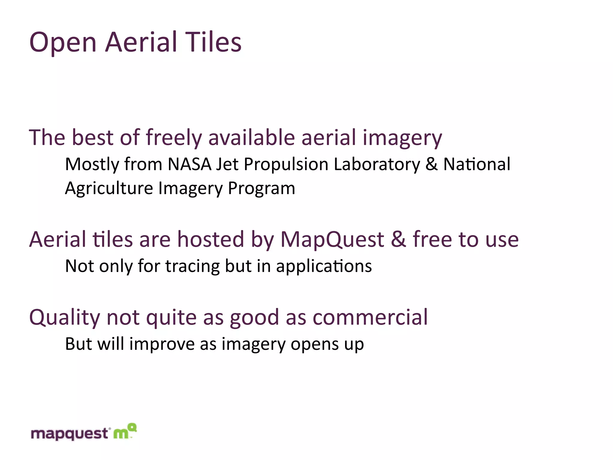 Open	
  Aerial	
  Tiles


The	
  best	
  of	
  freely	
  available	
  aerial	
  imagery
     Mostly	
  from	
  NASA	
  Jet	
  Propulsion	
  Laboratory	
  &	
  Na:onal	
  
     Agriculture	
  Imagery	
  Program

Aerial	
  :les	
  are	
  hosted	
  by	
  MapQuest	
  &	
  free	
  to	
  use
     Not	
  only	
  for	
  tracing	
  but	
  in	
  applica:ons

Quality	
  not	
  quite	
  as	
  good	
  as	
  commercial
     But	
  will	
  improve	
  as	
  imagery	
  opens	
  up
 